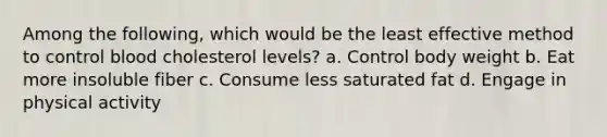 Among the following, which would be the least effective method to control blood cholesterol levels? a. Control body weight b. Eat more insoluble fiber c. Consume less saturated fat d. Engage in physical activity