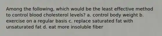 Among the following, which would be the least effective method to control blood cholesterol levels?​ a. control body weight b. exercise on a regular basis c. replace saturated fat with unsaturated fat d. eat more insoluble fiber