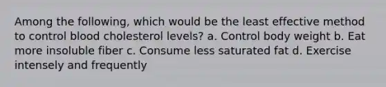 Among the following, which would be the least effective method to control blood cholesterol levels? a. Control body weight b. Eat more insoluble fiber c. Consume less saturated fat d. Exercise intensely and frequently