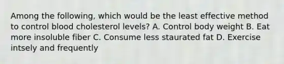 Among the following, which would be the least effective method to control blood cholesterol levels? A. Control body weight B. Eat more insoluble fiber C. Consume less staurated fat D. Exercise intsely and frequently