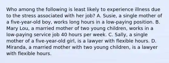 Who among the following is least likely to experience illness due to the stress associated with her job? A. Susie, a single mother of a five-year-old boy, works long hours in a low-paying position. B. Mary Lou, a married mother of two young children, works in a low-paying service job 40 hours per week. C. Sally, a single mother of a five-year-old girl, is a lawyer with flexible hours. D. Miranda, a married mother with two young children, is a lawyer with flexible hours.