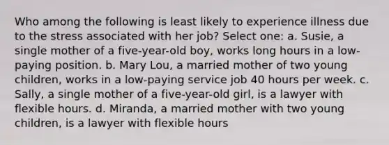 Who among the following is least likely to experience illness due to the stress associated with her job? Select one: a. Susie, a single mother of a five-year-old boy, works long hours in a low-paying position. b. Mary Lou, a married mother of two young children, works in a low-paying service job 40 hours per week. c. Sally, a single mother of a five-year-old girl, is a lawyer with flexible hours. d. Miranda, a married mother with two young children, is a lawyer with flexible hours