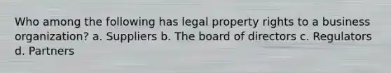 Who among the following has legal property rights to a business organization? a. Suppliers b. The board of directors c. Regulators d. Partners