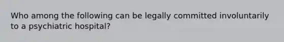 Who among the following can be legally committed involuntarily to a psychiatric hospital?