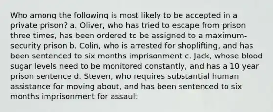 Who among the following is most likely to be accepted in a private prison? a. Oliver, who has tried to escape from prison three times, has been ordered to be assigned to a maximum-security prison b. Colin, who is arrested for shoplifting, and has been sentenced to six months imprisonment c. Jack, whose blood sugar levels need to be monitored constantly, and has a 10 year prison sentence d. Steven, who requires substantial human assistance for moving about, and has been sentenced to six months imprisonment for assault