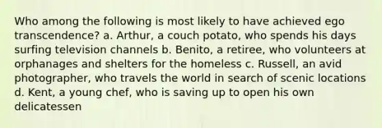 Who among the following is most likely to have achieved ego transcendence? a. Arthur, a couch potato, who spends his days surfing television channels b. Benito, a retiree, who volunteers at orphanages and shelters for the homeless c. Russell, an avid photographer, who travels the world in search of scenic locations d. Kent, a young chef, who is saving up to open his own delicatessen