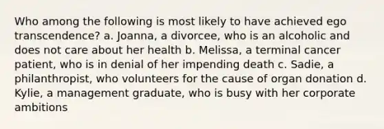 Who among the following is most likely to have achieved ego transcendence? a. Joanna, a divorcee, who is an alcoholic and does not care about her health b. Melissa, a terminal cancer patient, who is in denial of her impending death c. Sadie, a philanthropist, who volunteers for the cause of organ donation d. Kylie, a management graduate, who is busy with her corporate ambitions