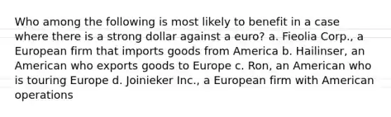 Who among the following is most likely to benefit in a case where there is a strong dollar against a euro? a. ​Fieolia Corp., a European firm that imports goods from America b. ​Hailinser, an American who exports goods to Europe c. ​Ron, an American who is touring Europe d. ​Joinieker Inc., a European firm with American operations