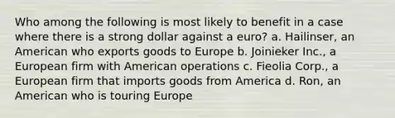 Who among the following is most likely to benefit in a case where there is a strong dollar against a euro? a. ​Hailinser, an American who exports goods to Europe b. ​Joinieker Inc., a European firm with American operations c. ​Fieolia Corp., a European firm that imports goods from America d. ​Ron, an American who is touring Europe