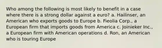 Who among the following is most likely to benefit in a case where there is a strong dollar against a euro? a. ​Hailinser, an American who exports goods to Europe b. Fieolia Corp., a European firm that imports goods from America c. Joinieker Inc., a European firm with American operations d. Ron, an American who is touring Europe