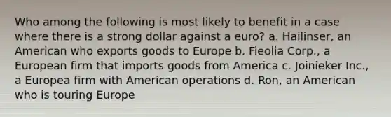 Who among the following is most likely to benefit in a case where there is a strong dollar against a euro? a. Hailinser, an American who exports goods to Europe b. Fieolia Corp., a European firm that imports goods from America c. Joinieker Inc., a Europea firm with American operations d. Ron, an American who is touring Europe