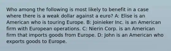 Who among the following is most likely to benefit in a case where there is a weak dollar against a euro? A: Elise is an American who is touring Europe. B: Joinieker Inc. is an American firm with European operations. C: Nierin Corp. is an American firm that imports goods from Europe. D: John is an American who exports goods to Europe.