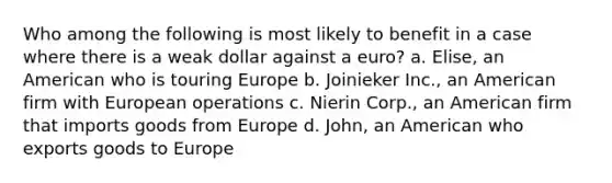 Who among the following is most likely to benefit in a case where there is a weak dollar against a euro? a. ​Elise, an American who is touring Europe b. ​Joinieker Inc., an American firm with European operations c. ​Nierin Corp., an American firm that imports goods from Europe d. ​John, an American who exports goods to Europe