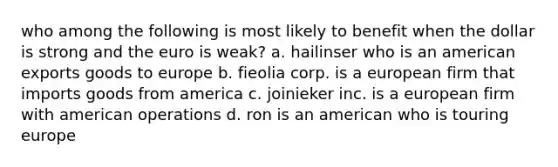 who among the following is most likely to benefit when the dollar is strong and the euro is weak? a. hailinser who is an american exports goods to europe b. fieolia corp. is a european firm that imports goods from america c. joinieker inc. is a european firm with american operations d. ron is an american who is touring europe