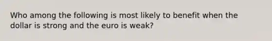 Who among the following is most likely to benefit when the dollar is strong and the euro is weak?