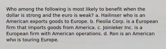 Who among the following is most likely to benefit when the dollar is strong and the euro is weak? a. Hailinser who is an American exports goods to Europe. b. Fieolia Corp. is a European firm that imports goods from America. c. Joinieker Inc. is a European firm with American operations. d. Ron is an American who is touring Europe.