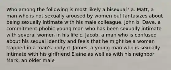 Who among the following is most likely a bisexual? a. Matt, a man who is not sexually aroused by women but fantasizes about being sexually intimate with his male colleague, John b. Dave, a commitment-phobic young man who has been sexually intimate with several women in his life c. Jacob, a man who is confused about his sexual identity and feels that he might be a woman trapped in a man's body d. James, a young man who is sexually intimate with his girlfriend Elaine as well as with his neighbor Mark, an older male