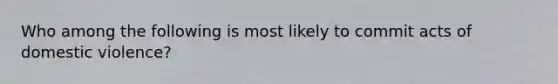 Who among the following is most likely to commit acts of domestic violence?