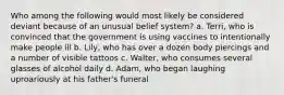 Who among the following would most likely be considered deviant because of an unusual belief system? a. Terri, who is convinced that the government is using vaccines to intentionally make people ill b. Lily, who has over a dozen body piercings and a number of visible tattoos c. Walter, who consumes several glasses of alcohol daily d. Adam, who began laughing uproariously at his father's funeral