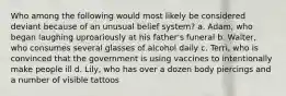 Who among the following would most likely be considered deviant because of an unusual belief system? a. Adam, who began laughing uproariously at his father's funeral b. Walter, who consumes several glasses of alcohol daily c. Terri, who is convinced that the government is using vaccines to intentionally make people ill d. Lily, who has over a dozen body piercings and a number of visible tattoos