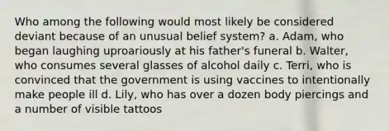 Who among the following would most likely be considered deviant because of an unusual belief system? a. Adam, who began laughing uproariously at his father's funeral b. Walter, who consumes several glasses of alcohol daily c. Terri, who is convinced that the government is using vaccines to intentionally make people ill d. Lily, who has over a dozen body piercings and a number of visible tattoos