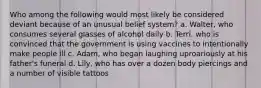 Who among the following would most likely be considered deviant because of an unusual belief system? a. Walter, who consumes several glasses of alcohol daily b. Terri, who is convinced that the government is using vaccines to intentionally make people ill c. Adam, who began laughing uproariously at his father's funeral d. Lily, who has over a dozen body piercings and a number of visible tattoos