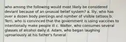 who among the following would most likely be considered deviant because of an unusual belief system? a. lily, who has over a dozen body piercings and number of visible tattoos b. Terri, who is convinced that the government is using vaccines to intentionally make people ill c. Walter, who consumes several glasses of alcohol daily d. Adam, who began laughing uproariously at his father's funeral