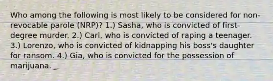 Who among the following is most likely to be considered for non-revocable parole (NRP)? 1.) Sasha, who is convicted of first-degree murder. 2.) Carl, who is convicted of raping a teenager. 3.) Lorenzo, who is convicted of kidnapping his boss's daughter for ransom. 4.) Gia, who is convicted for the possession of marijuana.