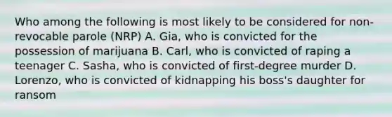 Who among the following is most likely to be considered for non-revocable parole (NRP) A. Gia, who is convicted for the possession of marijuana B. Carl, who is convicted of raping a teenager C. Sasha, who is convicted of first-degree murder D. Lorenzo, who is convicted of kidnapping his boss's daughter for ransom