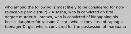 who among the following is most likely to be considered for non-revocable parole (NRP) ? A sasha, who is convicted on first degree murder B. lorenzo, who is convicted of kidnapping his boss's daughter for ransom C. carl, who is convicted of raping a teenager D. gia, who is convicted for the possession of marijuana