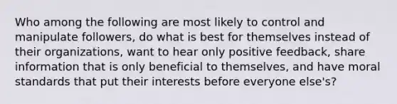 Who among the following are most likely to control and manipulate followers, do what is best for themselves instead of their organizations, want to hear only positive feedback, share information that is only beneficial to themselves, and have moral standards that put their interests before everyone else's?​