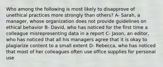 Who among the following is most likely to disapprove of unethical practices more strongly than others? A- Sarah, a manager, whose organization does not provide guidelines on ethical behavior B- David, who has noticed for the first time a colleague misrepresenting data in a report​ C- Jason, an editor, who has noticed that all his managers agree that it is okay to plagiarize content to a small extent D- Rebecca, who has noticed that most of her colleagues often use office supplies for personal use