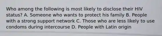 Who among the following is most likely to disclose their HIV status? A. Someone who wants to protect his family B. People with a strong support network C. Those who are less likely to use condoms during intercourse D. People with Latin origin