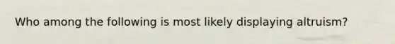 Who among the following is most likely displaying altruism?