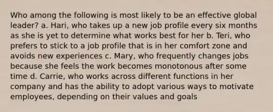 Who among the following is most likely to be an effective global leader? a. Hari, who takes up a new job profile every six months as she is yet to determine what works best for her b. Teri, who prefers to stick to a job profile that is in her comfort zone and avoids new experiences c. Mary, who frequently changes jobs because she feels the work becomes monotonous after some time d. Carrie, who works across different functions in her company and has the ability to adopt various ways to motivate employees, depending on their values and goals