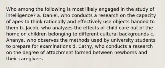 Who among the following is most likely engaged in the study of intelligence? a. Daniel, who conducts a research on the capacity of apes to think rationally and effectively use objects handed to them b. Jacob, who analyzes the effects of child care out of the home on children belonging to different cultural backgrounds c. Ananya, who observes the methods used by university students to prepare for examinations d. Cathy, who conducts a research on the degree of attachment formed between newborns and their caregivers