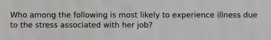 Who among the following is most likely to experience illness due to the stress associated with her job?