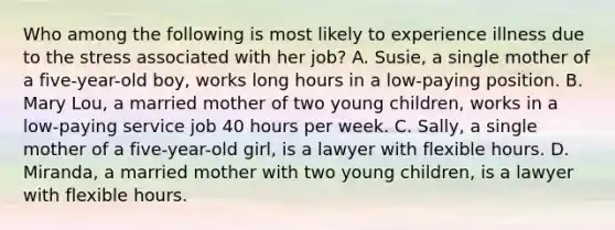 Who among the following is most likely to experience illness due to the stress associated with her job? A. Susie, a single mother of a five-year-old boy, works long hours in a low-paying position. B. Mary Lou, a married mother of two young children, works in a low-paying service job 40 hours per week. C. Sally, a single mother of a five-year-old girl, is a lawyer with flexible hours. D. Miranda, a married mother with two young children, is a lawyer with flexible hours.