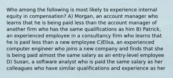 Who among the following is most likely to experience internal equity in compensation? A) Morgan, an account manager who learns that he is being paid less than the account manager of another firm who has the same qualifications as him B) Patrick, an experienced employee in a consultancy firm who learns that he is paid less than a new employee C)Elisa, an experienced computer engineer who joins a new company and finds that she is being paid almost the same salary as an entry-level employee D) Susan, a software analyst who is paid the same salary as her colleagues who have similar qualifications and experience as her