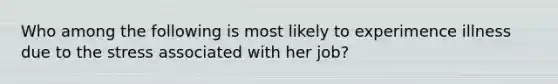 Who among the following is most likely to experimence illness due to the stress associated with her job?