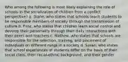 Who among the following is most likely explaining the role of schools in the socialization of children from a conflict perspective? a. Diane, who states that schools teach students to be responsible members of society through the transmission of culture b. Firoz, who states that children learn social control and develop their personality through their daily interactions with their peers and teachers c. Mathew, who states that schools are responsible for the selection, training, and placement of individuals on different rungs in a society d. Susan, who states that school experiences of students differ on the basis of their social class, their racial-ethnic background, and their gender