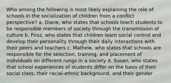 Who among the following is most likely explaining the role of schools in the socialization of children from a conflict perspective? a. Diane, who states that schools teach students to be responsible members of society through the transmission of culture b. Firoz, who states that children learn social control and develop their personality through their daily interactions with their peers and teachers c. Mathew, who states that schools are responsible for the selection, training, and placement of individuals on different rungs in a society d. Susan, who states that school experiences of students differ on the basis of their social class, their racial-ethnic background, and their gender