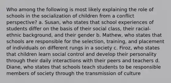 Who among the following is most likely explaining the role of schools in the socialization of children from a conflict perspective? a. Susan, who states that school experiences of students differ on the basis of their social class, their racial-ethnic background, and their gender b. Mathew, who states that schools are responsible for the selection, training, and placement of individuals on different rungs in a society c. Firoz, who states that children learn social control and develop their personality through their daily interactions with their peers and teachers d. Diane, who states that schools teach students to be responsible members of society through the transmission of culture