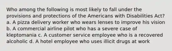 Who among the following is most likely to fall under the provisions and protections of the Americans with Disabilities Act? a. A pizza delivery worker who wears lenses to improve his vision b. A commercial airline pilot who has a severe case of kleptomania c. A customer service employee who is a recovered alcoholic d. A hotel employee who uses illicit drugs at work