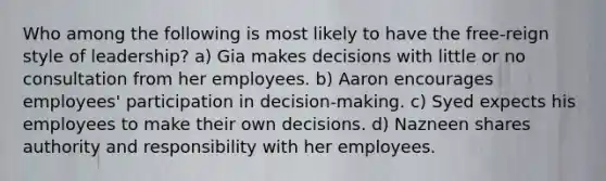 Who among the following is most likely to have the free-reign style of leadership? a) Gia makes decisions with little or no consultation from her employees. b) Aaron encourages employees' participation in decision-making. c) Syed expects his employees to make their own decisions. d) Nazneen shares authority and responsibility with her employees.