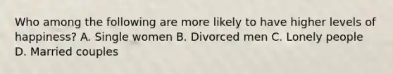 Who among the following are more likely to have higher levels of happiness? A. Single women B. Divorced men C. Lonely people D. Married couples