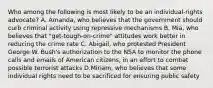 Who among the following is most likely to be an individual-rights advocate? A. Amanda, who believes that the government should curb criminal activity using repressive mechanisms B. Mia, who believes that "get-tough-on-crime" attitudes work better in reducing the crime rate C. Abigail, who protested President George W. Bush's authorization to the NSA to monitor the phone calls and emails of American citizens, in an effort to combat possible terrorist attacks D.Miriam, who believes that some individual rights need to be sacrificed for ensuring public safety