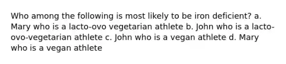 Who among the following is most likely to be iron deficient? a. Mary who is a lacto-ovo vegetarian athlete b. John who is a lacto-ovo-vegetarian athlete c. John who is a vegan athlete d. Mary who is a vegan athlete