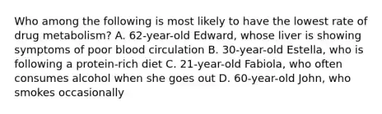 Who among the following is most likely to have the lowest rate of drug metabolism? A. 62-year-old Edward, whose liver is showing symptoms of poor blood circulation B. 30-year-old Estella, who is following a protein-rich diet C. 21-year-old Fabiola, who often consumes alcohol when she goes out D. 60-year-old John, who smokes occasionally