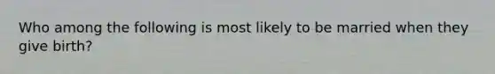 Who among the following is most likely to be married when they give birth?